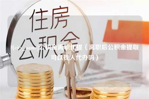 武义县公积金离职代提（离职后公积金提取可以找人代办吗）