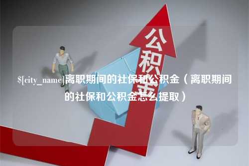 武义县离职期间的社保和公积金（离职期间的社保和公积金怎么提取）