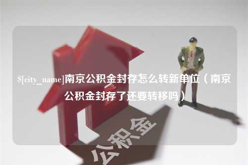 武义县南京公积金封存怎么转新单位（南京公积金封存了还要转移吗）