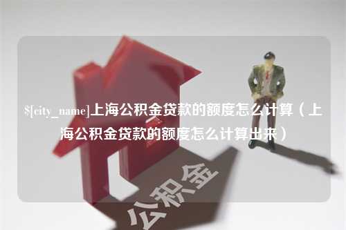 武义县上海公积金贷款的额度怎么计算（上海公积金贷款的额度怎么计算出来）